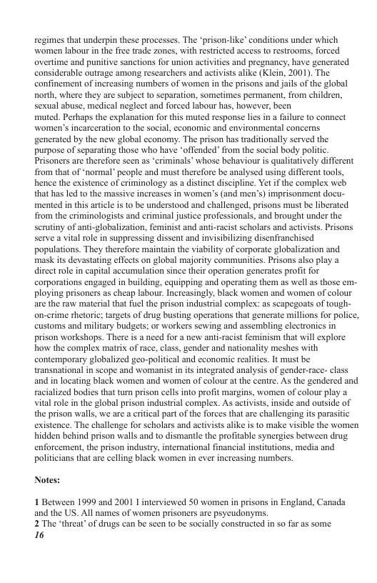 regimes that underpin these processes. The *prison-like” conditions under which women labour in the free trade zones, with restricted access to restrooms, forced overtime and punitive sanctions for union activities and pregnancy, have generated considerable outrage among researchers and activists alike (Klein, 2001). The confinement of increasing numbers of women in the prisons and jails of the global north, where they are subject to separation, sometimes permanent, from children, sexual abuse, medical neglect and forced labour has, however, been muted. Perhaps the explanation for this muted response lies in a failure to connect women’s incarceration to the social, economic and environmental concerns gencrated by the new global economy. The prison has traditionally served the purpose of separating those who have “offended’ from the social body politic. Prisoners are therefore seen as ‘criminals’ whose behaviour s qualitatively different from that of *normal” people and maust therefore be analysed using different tools, hence the existence of criminology as a distinet discipline. Yet if the complex web that has led to the massive increases in women’s (and men’s) imprisonment docu- mented in this article is to be understood and challenged, prisons must be liberated from the criminologists and criminal justice professionals, and brought under the scrutiny of anti-globalization, feminist and anti-racist scholars and activists. Prisons serve a vital role in suppressing dissent and invisibilizing disenfranchised populations. They therefore maintain the viability of corporate globalization and mask its devastating effects on global majority communities. Prisons also play a direct role in capital accumulation since their operation gencrates profit for corporations engaged in building, equipping and operating them as well as those em- ploying prisoners as cheap labour. Increasingly, black women and women of colour are the raw material that fuel the prison industrial complex: as scapegoats of tough- on-crime shetoric; targets of drug busting operations that generate millions for police, customs and military budgets; or workers sewing and assembling clectronics in prison workshops. There is a need for a new ant-racist feminism that will explore. how the complex matrix of race, class, gender and nationality meshes with contemporary globalized geo-political and economic realities. It must be transnational in scope and womanistin is integrated analysis of gender-race- class and in locating black women and women of colour at the centre. As the gendered and racialized bodies that turn prison cells into profit margins, women of colour play a vital role i the global prison industrial complex. As activists, inside and outside of the prison walls, we are a critical part of the forces that are challenging its parasitic existence. The challenge for scholars and activists alike is to make visible the women hidden behind prison walls and to dismantle the profitable synergics between drug. enforcement, the prison industry, international financial institutions, media and politicians that are celling black women in ever increasing numbers. Notes: 1 Between 1999 and 2001 I interviewed S0 women in prisons in England, Canada and the US. Al names of women prisoners are psyeudonyms. 2 The ‘threat” of drugs can be scen to be socially constructed in so far as some 16